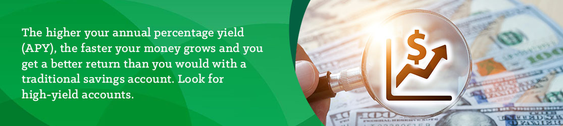 The higher your annual percentage yield (APY), the faster your money grows and you get a better return than you would with a traditional savings account. Look for high-yield accounts. 